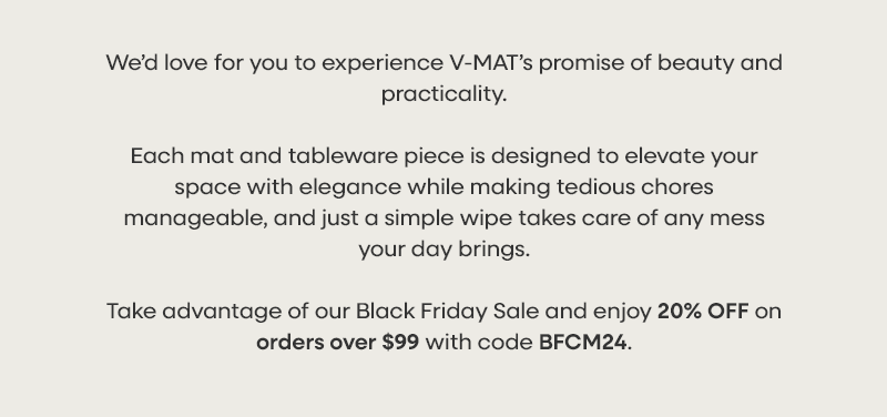 We’d love for you to experience V-MAT’s promise of beauty and practicality.  Each mat and tableware piece is designed to elevate your space with elegance while making tedious chores manageable, and just a simple wipe takes care of any mess your day brings. Take advantage of our Black Friday Sale and enjoy 20% OFF on orders over $99 with code BFCM24.