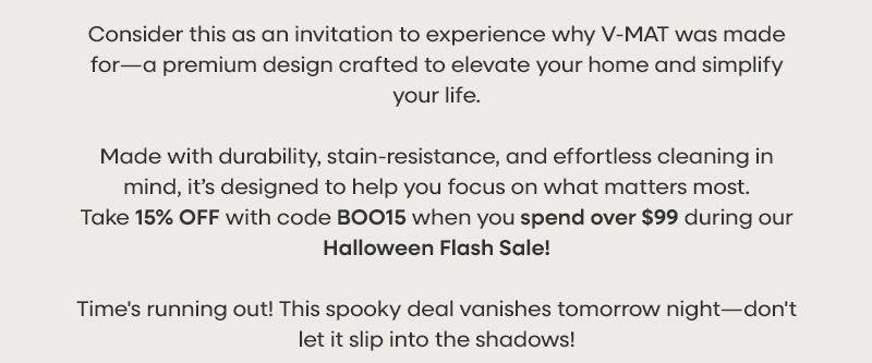 Consider this as an invitation to experience why V-MAT was made for—a premium design crafted to elevate your home and simplify your life. Made with durability, stain-resistance, and effortless cleaning in mind, it’s designed to help you focus on what matters most.  Take 15% OFF with code BOO15 when you spend over $99  during our Halloween Flash Sale! Time's running out! This spooky deal vanishes tomorrow night—don't let it slip into the shadows!