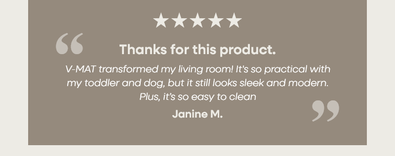 Thanks for this product. "V-MAT transformed my living room! It's so practical with my toddler and dog, but it still looks sleek and modern. Plus, it’s so easy to clean" – Janine M.