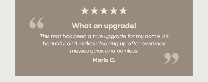 What an upgrade! "This mat has been a true upgrade for my home, it’s beautiful and makes cleaning up after everyday messes quick and painless." – Mario C.