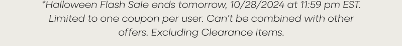 *Halloween Flash Sale ends tomorrow, 10/28/2024—-/—- at 11:59 pm EST. Limited to one coupon per user. Can’t be combined with other offers. Excluding Clearance items.