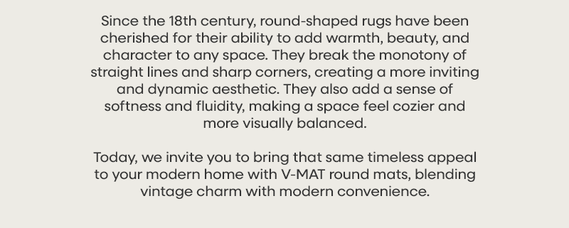 Since the 18th century, round-shaped rugs have been cherished for their ability to add warmth, beauty, and character to any space. They break the monotony of straight lines and sharp corners, creating a more inviting and dynamic aesthetic. They also add a sense of softness and fluidity, making a space feel cozier and more visually balanced. Today, we invite you to bring that same timeless appeal to your modern home with V-MAT round mats, blending vintage charm with modern convenience.