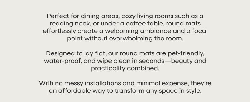 Perfect for dining areas, cozy living rooms such as a reading nook, or under a coffee table, round mats effortlessly create a welcoming ambiance and a focal point without overwhelming the room. Designed to lay flat, our round mats are pet-friendly, water-proof, and wipe clean in seconds—beauty and practicality combined. With no messy installations and minimal expense, they’re an affordable way to transform any space in style.