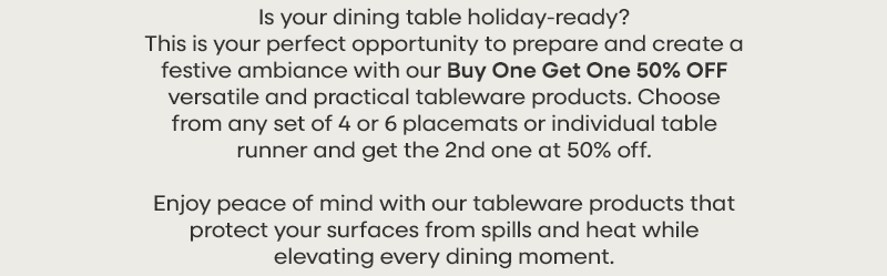 Is your dining table holiday-ready? This is your perfect opportunity to prepare and create a festive ambiance with our Buy One Get One 50% OFF versatile and practical tableware products. Choose from any set of 4 or 6 placemats or individual table runner and get the 2nd one at 50% off.