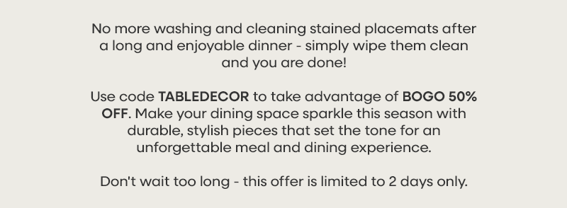 No more washing and cleaning stained placemats after a long and enjoyable dinner - simply wipe them clean and you are done! Use code TABLEDECOR to take advantage of BOGO 50% OFF. Make your dining space sparkle this season with durable, stylish pieces that set the tone for an unforgettable meal and dining experience.  Don't wait too long - this offer is limited to 2 days only.