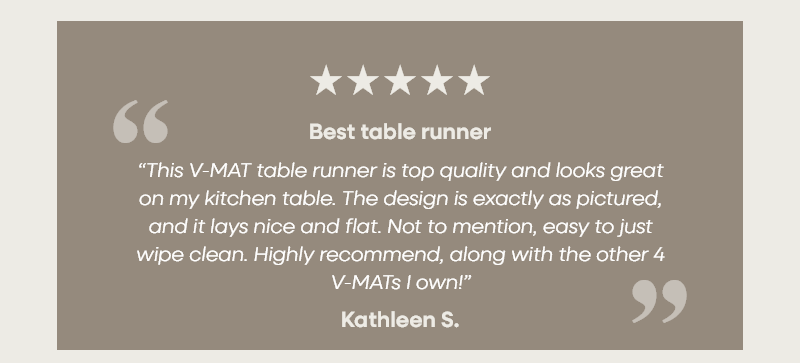 Best table runner “This V-MAT table runner is top quality and looks great on my kitchen table. The design is exactly as pictured, and it lays nice and flat. Not to mention, easy to just wipe clean. Highly recommend, along with the other 4 V-MATs I own!” –Diana S.