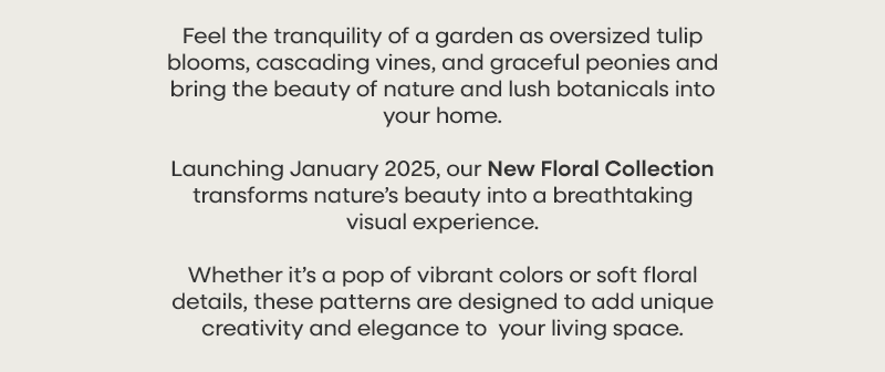 Feel the tranquility of a garden as oversized tulip blooms, cascading vines, and graceful peonies and bring the beauty of nature and lush botanicals into your home. Launching January 2025, our New Floral Collection transforms nature’s beauty into a breathtaking visual experience. Whether it’s a pop of vibrant colors or soft floral details, these patterns are designed to add unique creativity and elegance to  your living space.