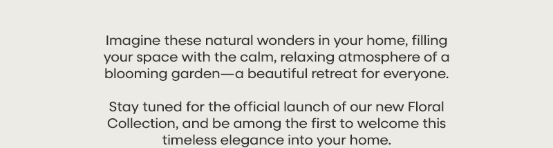 Imagine these natural wonders in your home, filling your space with the calm, relaxing atmosphere of a blooming garden—a beautiful retreat for everyone. Stay tuned for the official launch of our new Floral Collection, and be among the first to welcome this timeless elegance into your home.