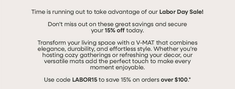 Time is running out to take advantage of our Labor Day Sale! With stocks running low, this is your last opportunity to secure 15% OFF. Hurry! Transform your living space with a V-MAT that combines elegance, durability, and effortless style. Whether you're hosting cozy gatherings or refreshing your decor, our versatile mats add the perfect touch to make every moment enjoyable.  Use code LABOR15 to save 15% on orders over $100.