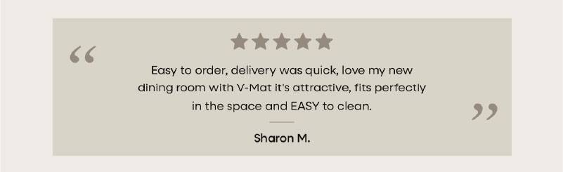 “  Easy to order, delivery was quick, love my new dining room with VMat-it's attractive, fits perfectly in the space and EASY to clean. ”  Susan S.