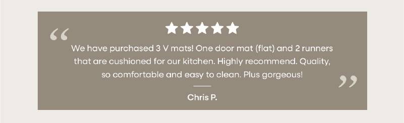 “ We have purchased 3 V mats! One door mat (flat) and 2 runners that are cushioned for our kitchen. Highly recommend. Quality, so comfortable and easy to clean. Plus gorgeous! ”  Chris P.