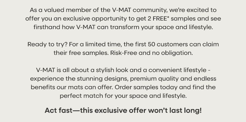 As a valued member of the V-MAT community, we’re excited to offer you an exclusive opportunity to get 2 FREE* samples and see firsthand how V-MAT can transform your space and lifestyle. Ready to try? For a limited time, the first 50 customers s can claim their free samples. Risk-Free and no obligation. V-MAT is all about a stylish look and a convenient lifestyle - Experience the stunning designs, premium quality and endless benefits our mats can offer. Order samples today and find the perfect match for your space and lifestyle. Act fast—this exclusive offer won’t last long!