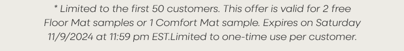 * Limited to the first 50 customers. This offer is valid for 2 free Floor Mat samples or 1 Comfort Mat sample. Expires tomorrow, Wednesday 11/9/2024 at 11:59 pm EST.Limited to one-time use per customer.