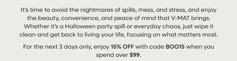 It’s time to avoid the nightmares of spills, mess, and stress, and enjoy the beauty, convenience, and peace of mind that V-MAT brings.  Whether it’s a Halloween party spill or everyday chaos, just wipe it clean and get back to living your life, focusing on what matters most. For the next 3 days only, enjoy 15% OFF with code BOO15 when you spend over $99.