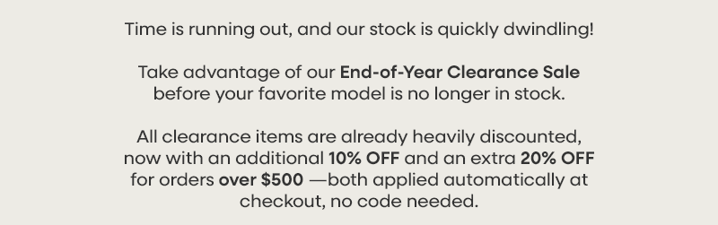 Time is running out, and our stock is quickly dwindling! Take advantage of our End-of-Year Clearance Sale before your favorite model is no longer in stock.  All clearance items are already heavily discounted, now with an additional 10% OFF and an extra 20% OFF for orders over $500—both applied automatically at checkout, no code needed.