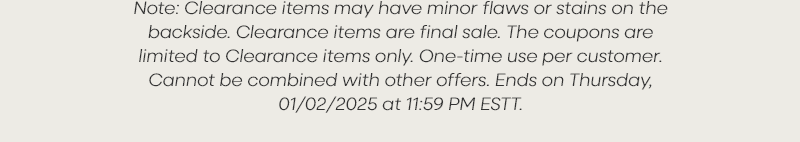 Note: Clearance items may have minor flaws or stains on the backside. Clearance items are final sale. The coupons are limited to Clearance items only. One-time use per customer. Cannot be combined with other offers. Ends on Thursday, 01/02/2025 at 11:59 PM EST.