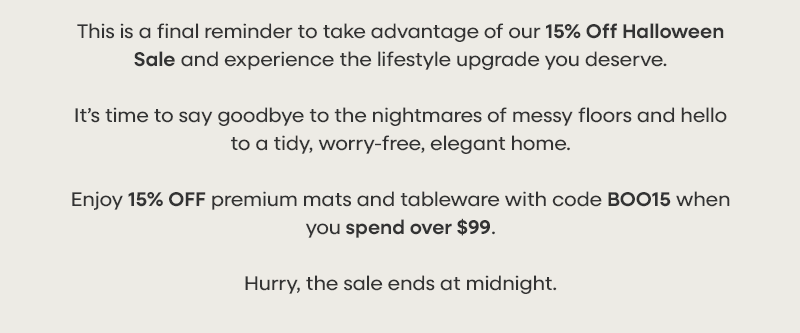 This is a final reminder to take advantage of our 15% Off Halloween Sale and experience the lifestyle upgrade you deserve.  It’s time to say goodbye to the nightmares of messy floors and hello to a tidy, worry-free, elegant home.  Enjoy 15% OFF premium mats and tableware with code BOO15 when you spend over $99.  Hurry, the sale ends today at midnight.