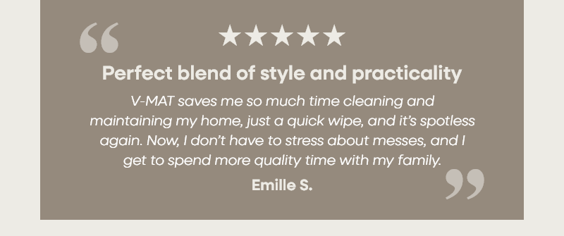 Perfect blend of style and practicality "V-MAT saves me so much time cleaning and maintaining my home, just a quick wipe, and it’s spotless again. Now, I don’t have to stress about messes, and I get to spend more quality time with my family." – Emille S.