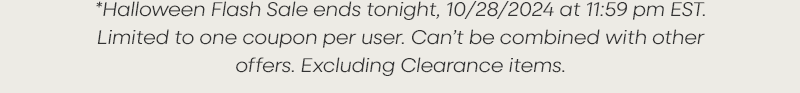 *Halloween Flash Sale ends tomorrow, 10/28/2024 at 11:59 pm EST. Limited to one coupon per user. Can’t be combined with other offers. Excluding Clearance items.
