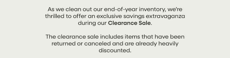 As we clean out our end-of-year inventory, we’re thrilled to offer an exclusive savings extravaganza during our Clearance Sale. The clearance sale includes items that have been returned or canceled and are already heavily discounted.