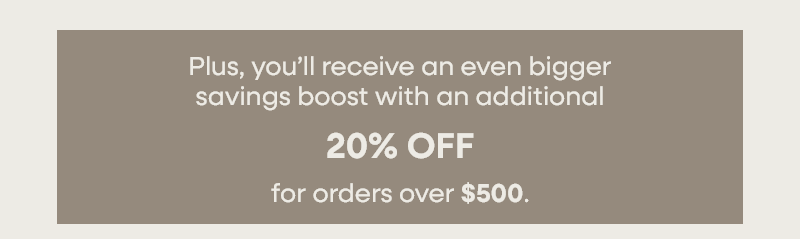 Plus, you’ll receive an even bigger savings boost with an additional 20% OFF for orders over $500.