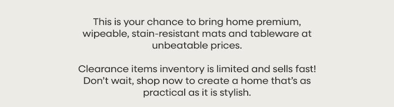 This is your chance to bring home premium, wipeable, stain-resistant mats and tableware at unbeatable prices. Clearance items inventory is limited and sells fast! Don’t wait, shop now to create a home that’s as practical as it is stylish.