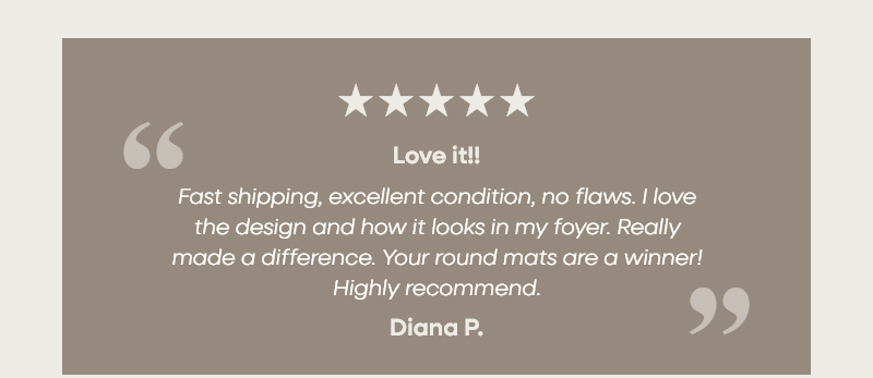 Love it!!  “Fast shipping, excellent condition, no flaws. I love the design and how it looks in my foyer. Really made a difference. Your round mats are a winner! Highly recommend.”  –Diana P.