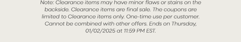 Note: Clearance items may have minor flaws or stains on the backside. Clearance items are final sale. The coupons are limited to Clearance items only. One-time use per customer. Cannot be combined with other offers. Ends on Thursday, 01/02/2025 at 11:59 PM EST.