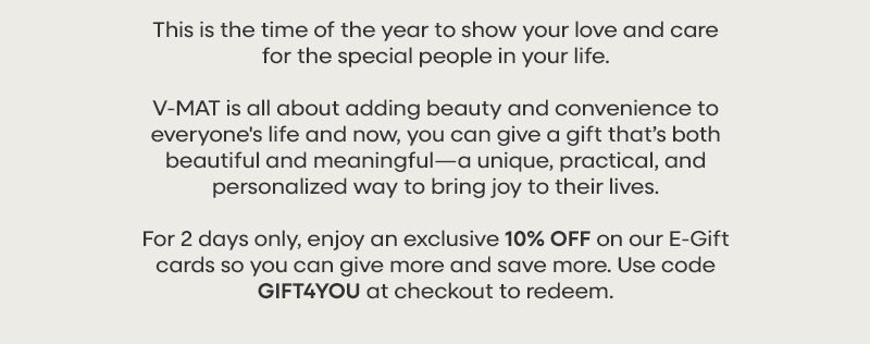 This is the time of the year to show your love and care for the special people in your life.  V-MAT is all about adding beauty and convenience to everyone's life and now, you can give a gift that’s both beautiful and meaningful—a unique, practical, and personalized way to bring joy to their lives.  For 2 days only, enjoy an exclusive 10% OFF on our E-Gift cards so you can give more and save more. Use code GIFT4YOU at checkout to redeem.