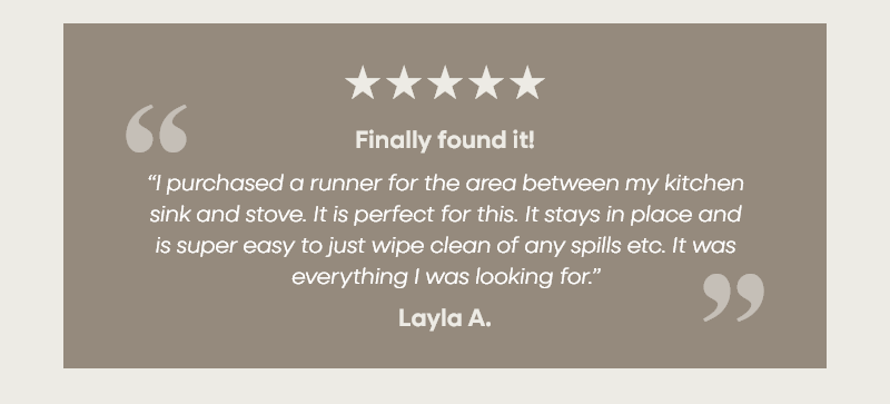 Finally found it! “I purchased a runner for the area between my kitchen sink and stove. It is perfect for this. It stays in place and  is super easy to just wipe clean of any spills etc. It was everything I was looking for.” –Layla A.