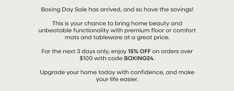 Boxing Day Sale has arrived, and so have the savings! This is your chance to bring home beauty and unbeatable functionality with premium floor or comfort mats and tableware at a great price.  For the next 3 days only, enjoy 15% OFF on orders over $100 with code BOXING24.  Upgrade your home today with confidence, and make your life easier.