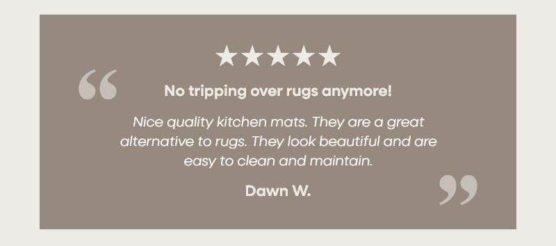 No tripping over rugs anymore! “Nice quality kitchen mats. They are a great alternative to rugs. They look beautiful and are easy to clean and maintain.” –Dawn W. 