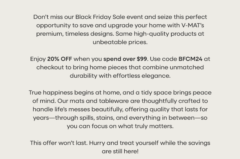 Don’t miss our Black Friday Sale event and seize this perfect opportunity to save and upgrade your home with V-MAT’s premium, timeless designs. Same high-quality products at unbeatable prices. Enjoy 20% OFF when you spend over $99. Use code BFCM24 at checkout to bring home pieces that combine unmatched durability with effortless elegance. True happiness begins at home, and a tidy space brings peace of mind. Our mats and tableware are thoughtfully crafted to handle life’s messes beautifully, offering quality that lasts for years—through spills, stains, and everything in between—so you can focus on what truly matters. This offer won’t last. Hurry and treat yourself while the savings are still here!