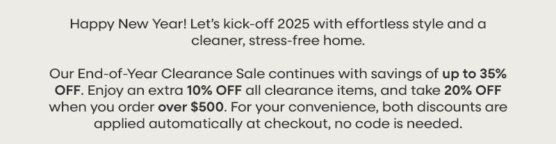 Happy New Year! Let’s kick-off 2025 with effortless style and a cleaner, stress-free home. Our End-of-Year Clearance Sale continues with savings of up to 35% OFF. Enjoy an extra 10% OFF all clearance items, and take 20% OFF when you order over $500. For your convenience, both discounts are applied automatically at checkout, no code is needed.