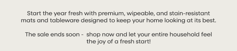 Start the year fresh with premium, wipeable, and stain-resistant mats and tableware designed to keep your home looking at its best. The sale ends soon -  shop now and let your entire household feel the joy of a fresh start!