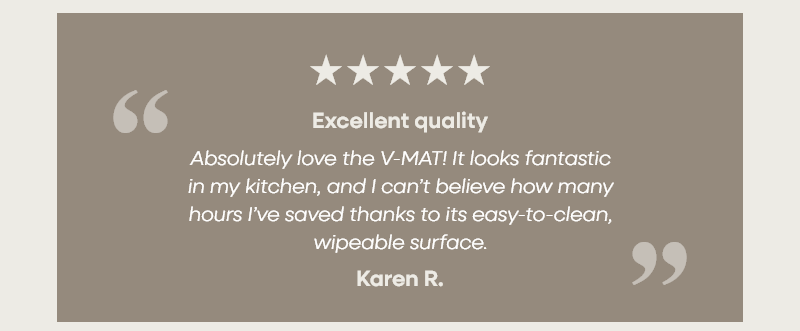 Excellent quality “Absolutely love the V-MAT! It looks fantastic in my kitchen, and I can’t believe how many hours I’ve saved thanks to its easy-to-clean, wipeable surface.” —Karen R.