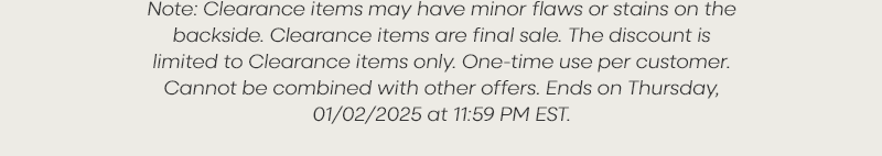 Note: Clearance items may have minor flaws or stains on the backside. Clearance items are final sale. The discount is limited to Clearance items only. One-time use per customer. Cannot be combined with other offers. Ends on Thursday, 01/02/2025 at 11:59 PM EST.