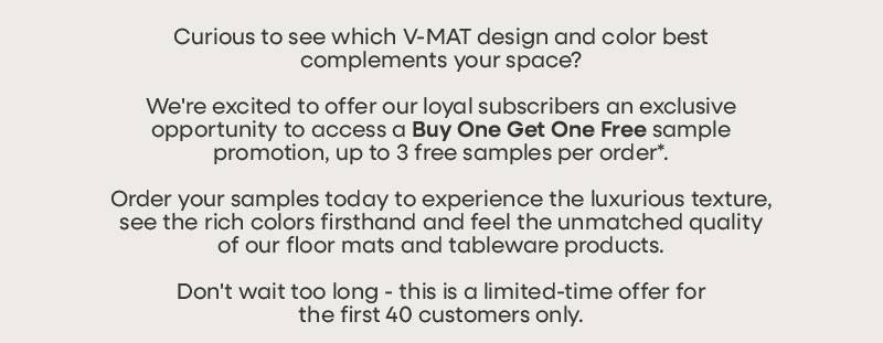 Curious to see which V-MAT design and color best complements your space?  We're excited to offer our loyal subscribers an exclusive opportunity to access a Buy One Get One Free sample promotion, up to 3 free samples per order*.   Order your samples today to experience the luxurious texture, see the rich colors firsthand and feel the unmatched quality of our floor mats and tableware products.  Don't wait too long - this is a limited-time offer for the first 40 customers only.