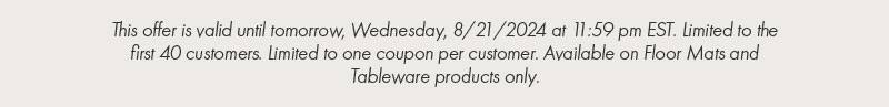 This offer is valid until tomorrow, Wednesday, 8/21/2024 at 11:59 pm EST. Limited to the first 40 customers. Limited to one coupon per customer. Available on Floor Mats and Tableware products only.