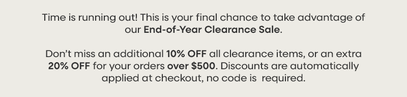 Time is running out! This is your final chance to take advantage of our End-of-Year Clearance Sale. Don’t miss an additional 10% OFF all clearance items, or an extra 20% OFF for your orders over $500. Discounts are automatically applied at checkout, no code is  required.