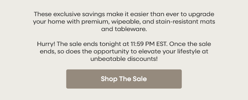 These exclusive savings make it easier than ever to upgrade your home with premium, wipeable, and stain-resistant mats and tableware. Hurry! The sale ends tonight at 11:59 PM EST. Once the sale ends, so does the opportunity to elevate your lifestyle at unbeatable discounts! Shop The Sale