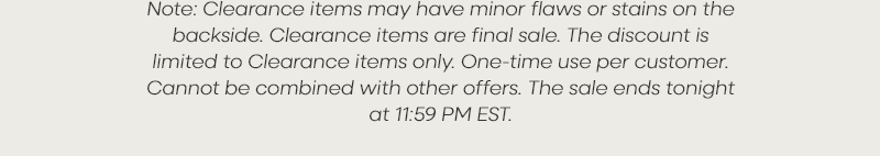 Note: Clearance items may have minor flaws or stains on the backside. Clearance items are final sale. The discount is limited to Clearance items only. One-time use per customer. Cannot be combined with other offers. The sale ends tonight at 11:59 PM EST.