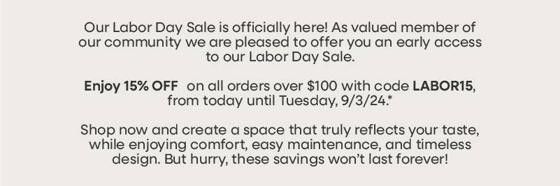 Our Labor Day Sale is officially here! As valued member of our community we are pleased to offer you an early access to our Labor Day Sale.  Enjoy 15% OFF* on all orders over $100 with code LABOR15, from today until Tuesday, 9/3/24.  Shop now and create a space that truly reflects your taste, while enjoying comfort, easy maintenance, and timeless design. But hurry, these savings won’t last forever!