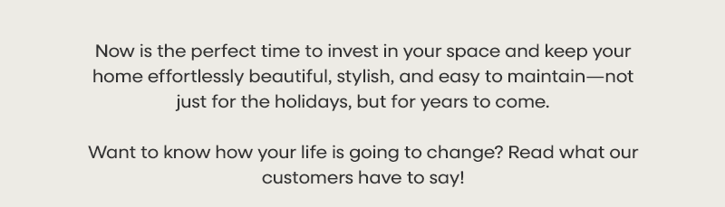 Now is the perfect time to invest in your space and keep your home effortlessly beautiful, stylish, and easy to maintain—not just for the holidays, but for years to come. Want to know how your life is going to change? Read what our customers have to say!