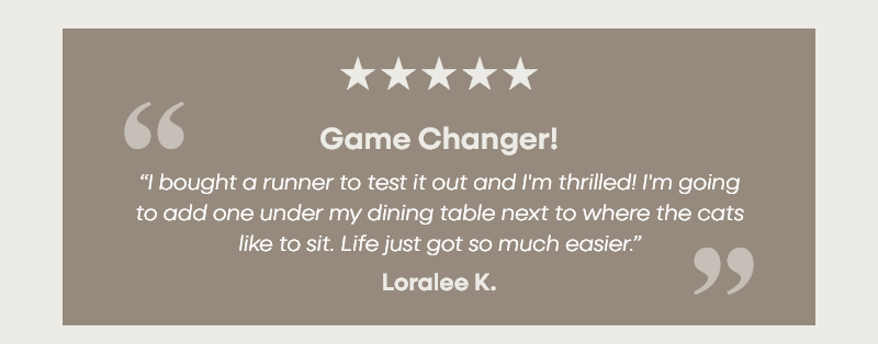 Game Changer! “I bought a runner to test it out and I'm thrilled! I'm going to add one under my dining table next to where the cats like to sit. Life just got so much easier.” Loralee K.