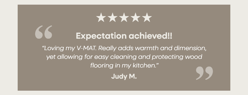 Expectation achieved!! “Loving my V-MAT. Really adds warmth and dimension, yet allowing for easy cleaning and protecting wood flooring in my kitchen.”  – Judy M.