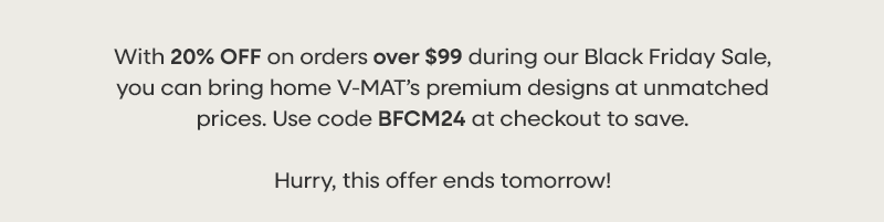 With 20% OFF on orders over $99 during our Black Friday Sale, you can bring home V-MAT’s premium designs at unmatched prices. Use code BFCM24 at checkout to save. Hurry, this offer ends tomorrow!