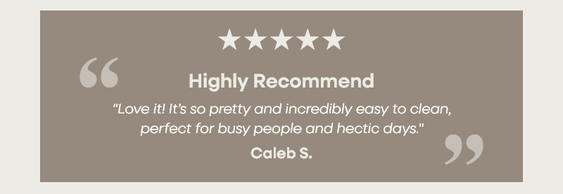 Highly Recommend "Love it! It’s so pretty and incredibly easy to clean, perfect for busy people and hectic days."   – Caleb S.