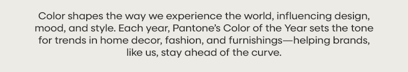 Color shapes the way we experience the world, influencing design, mood, and style. Each year, Pantone’s Color of the Year sets the tone for trends in home decor, fashion, and furnishings—helping brands, like us, stay ahead of the curve.