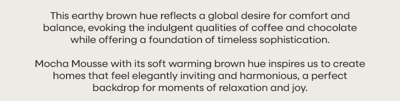 This earthy brown hue reflects a global desire for comfort and balance, evoking the indulgent qualities of coffee and chocolate while offering a foundation of timeless sophistication. Mocha Mousse with its soft warming brown hue inspires us to create homes that feel elegantly inviting and harmonious, a perfect backdrop for moments of relaxation and joy.